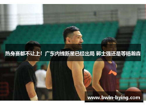 热身赛都不让上！广东内线新星已经出局 郭士强还是等杨瀚森
